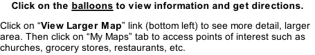 Click on the balloons to view information and get directions. Click on “View Larger Map” link (bottom left) to see more detail, larger area. Then click on “My Maps” tab to access points of interest such as churches, grocery stores, restaurants, etc.